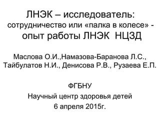 ЛНЭК – исследователь:
сотрудничество или «палка в колесе» -
опыт работы ЛНЭК НЦЗД
Маслова О.И.,Намазова-Баранова Л.С.,
Тайбулатов Н.И., Денисова Р.В., Рузаева Е.П.
ФГБНУ
Научный центр здоровья детей
6 апреля 2015г.
 