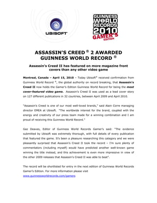 ASSASSIN'S CREED ® 2 AWARDED
           GUINNESS WORLD RECORD ®
    Assassin’s Creed II has featured on more magazine front
                covers than any other video game

Montreal, Canada – April 15, 2010 – Today Ubisoft® received confirmation from
                        ®
Guinness World Record    , the global authority on record breaking, that Assassin's
Creed II now holds the Gamer’s Edition Guinness World Record for being the most
cover-featured video game. Assassin’s Creed II was used as a lead cover story
on 127 different publications in 32 countries, between April 2009 and April 2010.


“Assassin’s Creed is one of our most well-loved brands,” said Alain Corre managing
director EMEA at Ubisoft. “The worldwide interest for the brand, coupled with the
energy and creativity of our press team made for a winning combination and I am
proud of receiving this Guinness World Record.”


Gaz Deaves, Editor of Guinness World Records Gamer’s said: “The evidence
submitted by Ubisoft was extremely thorough, with full details of every publication
that featured the game. It’s been a pleasure researching this category and we were
pleasantly surprised that Assassin’s Creed II took the record – I’m sure plenty of
commentators (including myself) would have predicted another well-known game
winning the title instead, and this achievement is even more impressive in view of
the other 2009 releases that Assassin’s Creed II was able to beat”.


The record will be shortlisted for entry in the next edition of Guinness World Records
Gamer’s Edition. For more information please visit
www.guinnessworldrecords.com/gamers
 