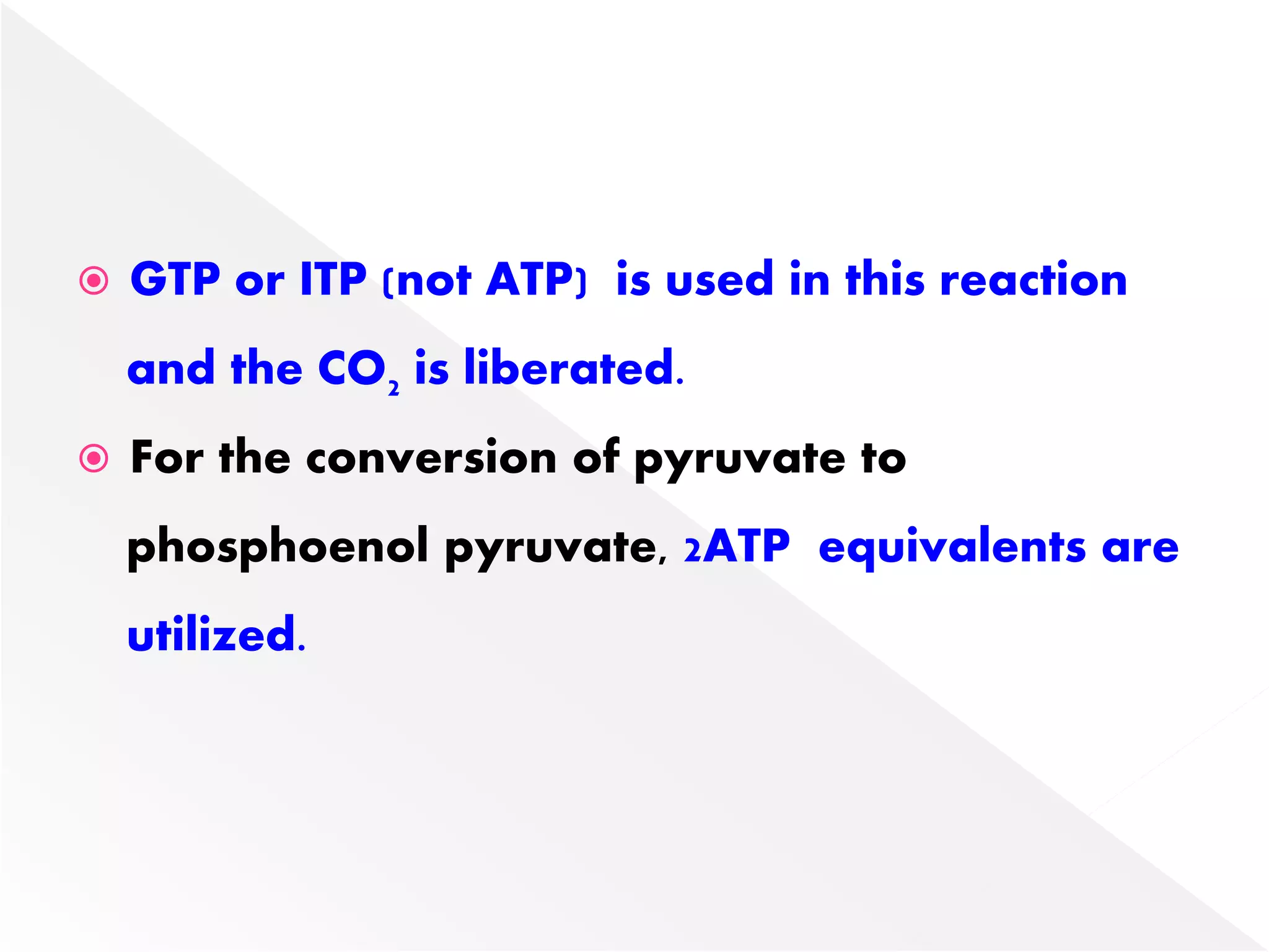  GTP or ITP (not ATP) is used in this reaction
and the CO2 is liberated.
 For the conversion of pyruvate to
phosphoenol pyruvate, 2ATP equivalents are
utilized.
 