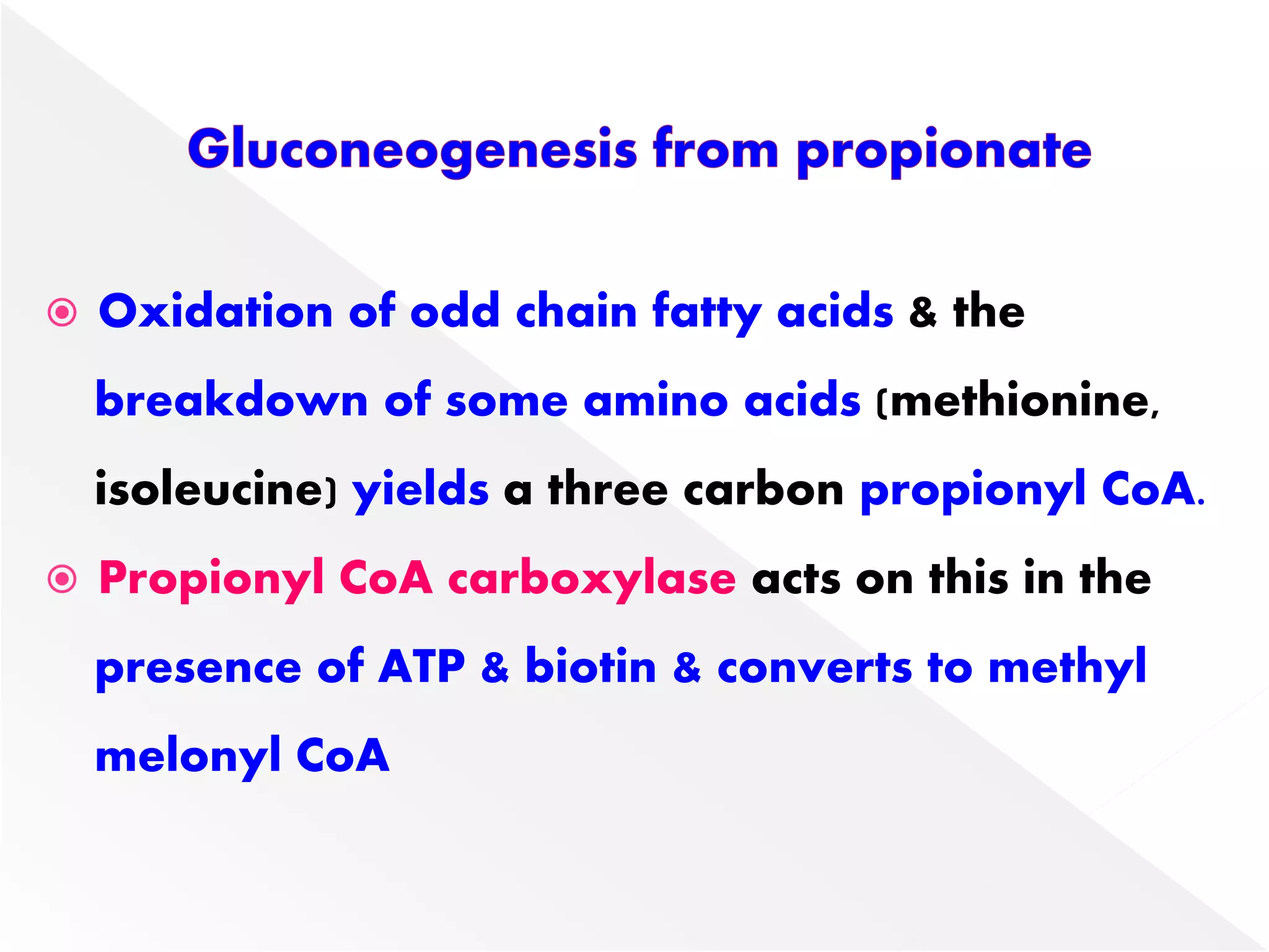  Oxidation of odd chain fatty acids & the
breakdown of some amino acids (methionine,
isoleucine) yields a three carbon propionyl CoA.
 Propionyl CoA carboxylase acts on this in the
presence of ATP & biotin & converts to methyl
melonyl CoA
 