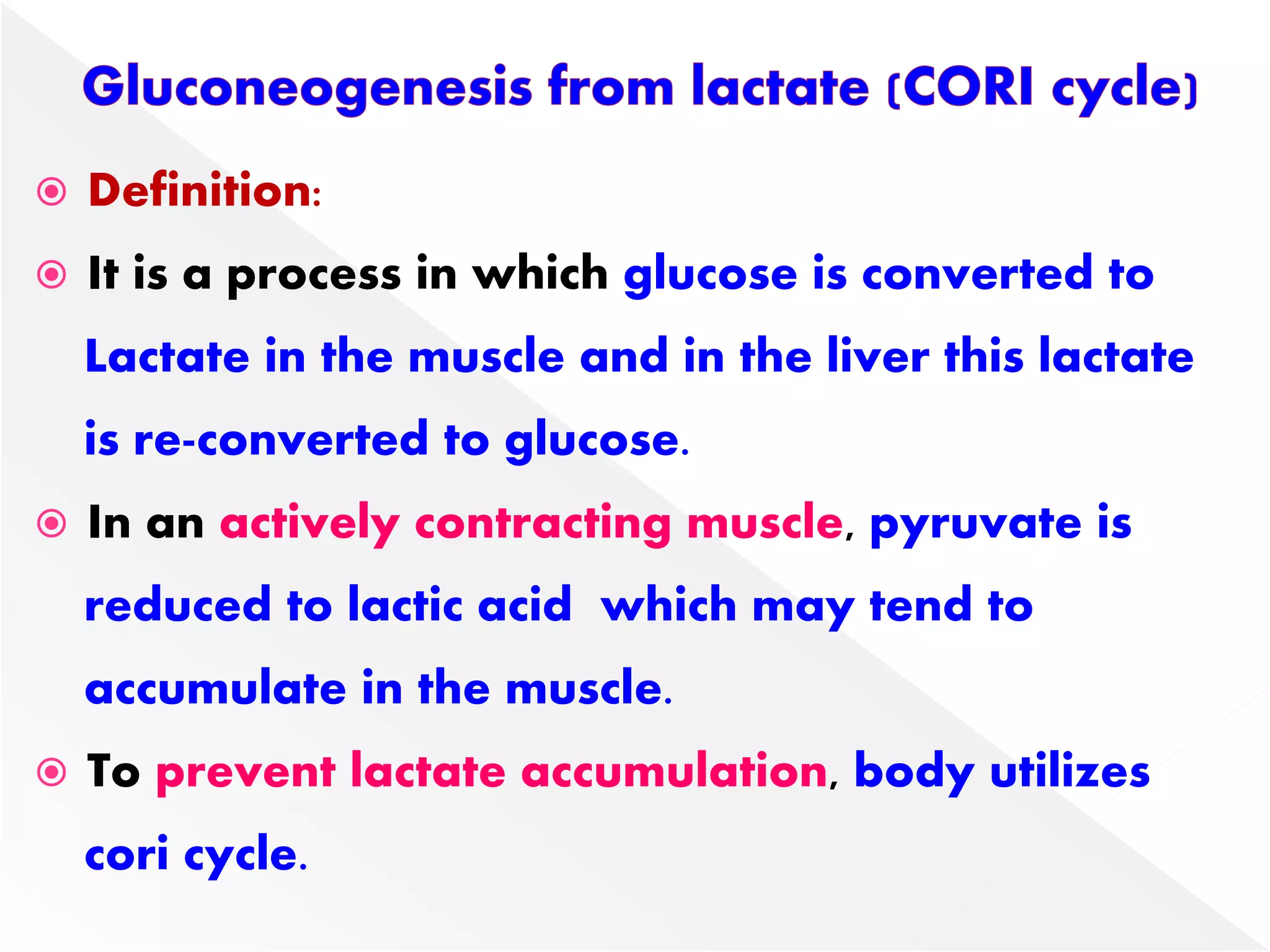  Definition:
 It is a process in which glucose is converted to
Lactate in the muscle and in the liver this lactate
is re-converted to glucose.
 In an actively contracting muscle, pyruvate is
reduced to lactic acid which may tend to
accumulate in the muscle.
 To prevent lactate accumulation, body utilizes
cori cycle.
 