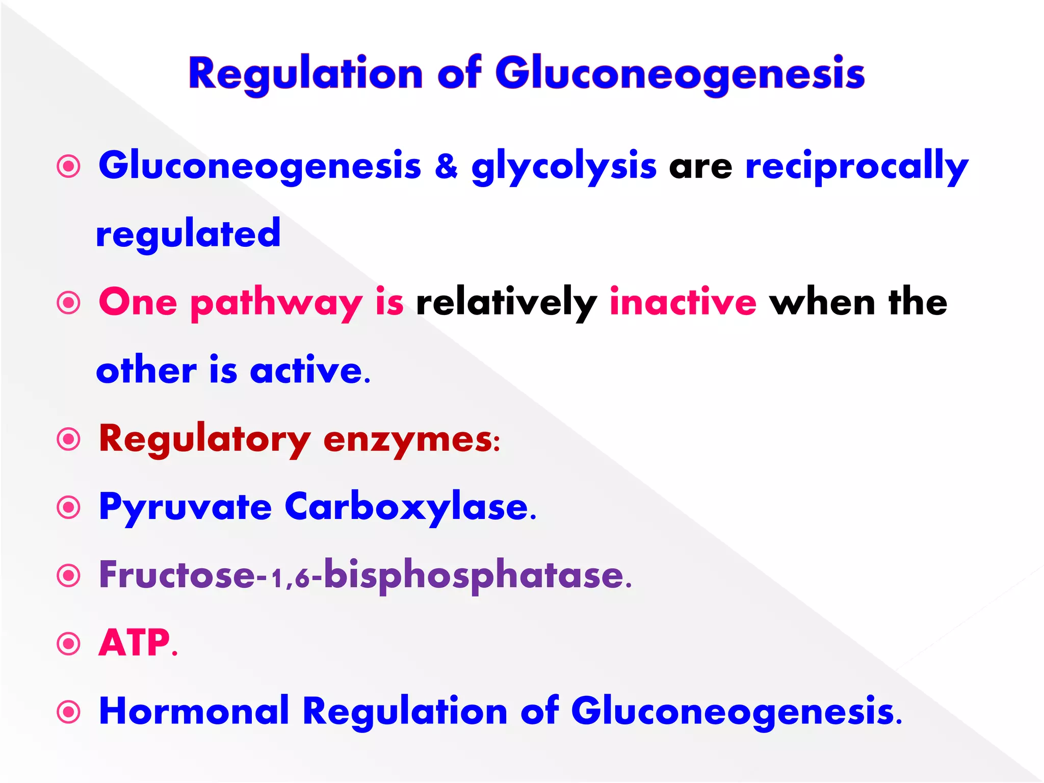  Gluconeogenesis & glycolysis are reciprocally
regulated
 One pathway is relatively inactive when the
other is active.
 Regulatory enzymes:
 Pyruvate Carboxylase.
 Fructose-1,6-bisphosphatase.
 ATP.
 Hormonal Regulation of Gluconeogenesis.
 