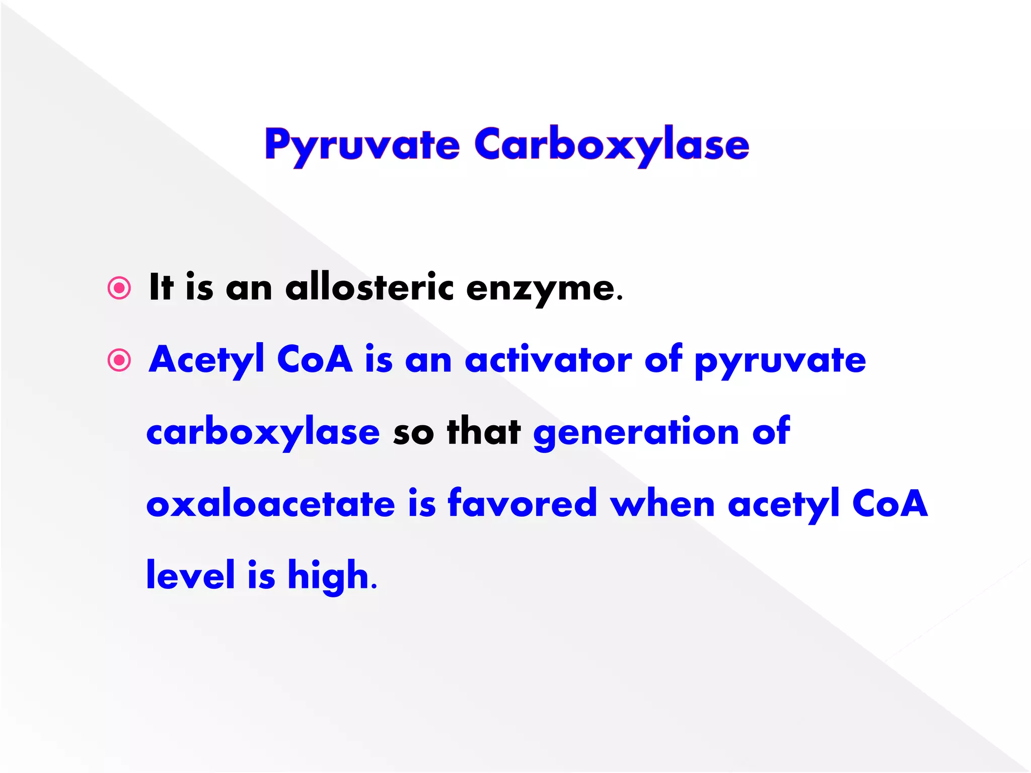  It is an allosteric enzyme.
 Acetyl CoA is an activator of pyruvate
carboxylase so that generation of
oxaloacetate is favored when acetyl CoA
level is high.
 
