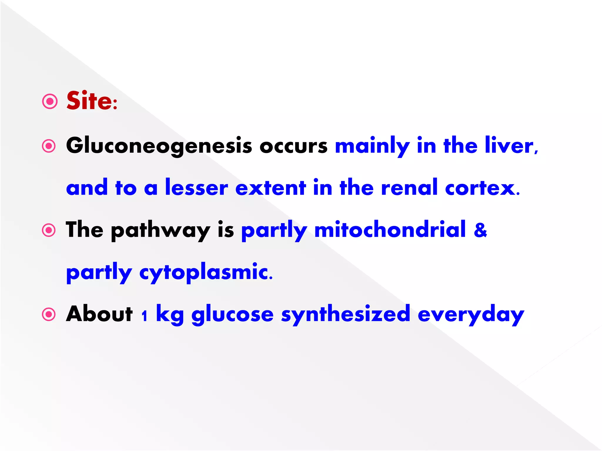  Site:
 Gluconeogenesis occurs mainly in the liver,
and to a lesser extent in the renal cortex.
 The pathway is partly mitochondrial &
partly cytoplasmic.
 About 1 kg glucose synthesized everyday
 