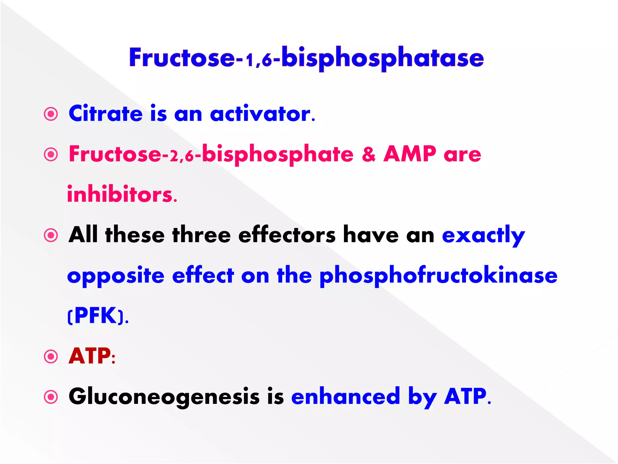  Citrate is an activator.
 Fructose-2,6-bisphosphate & AMP are
inhibitors.
 All these three effectors have an exactly
opposite effect on the phosphofructokinase
(PFK).
 ATP:
 Gluconeogenesis is enhanced by ATP.
 