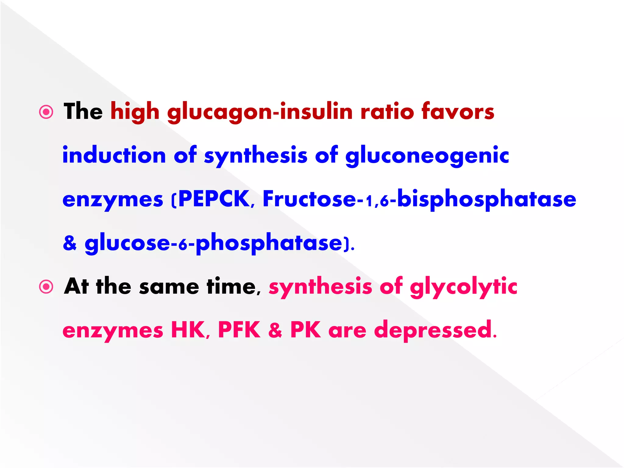  The high glucagon-insulin ratio favors
induction of synthesis of gluconeogenic
enzymes (PEPCK, Fructose-1,6-bisphosphatase
& glucose-6-phosphatase).
 At the same time, synthesis of glycolytic
enzymes HK, PFK & PK are depressed.
 