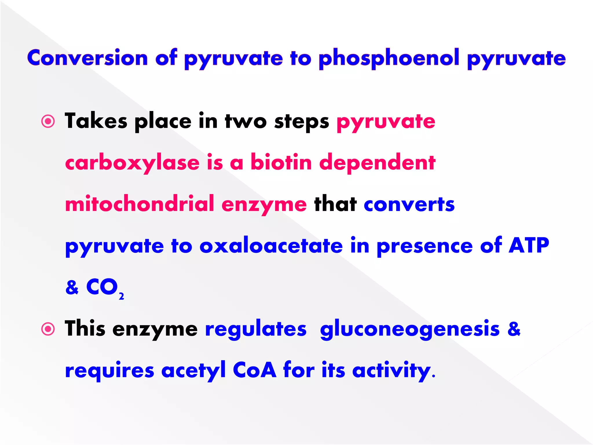  Takes place in two steps pyruvate
carboxylase is a biotin dependent
mitochondrial enzyme that converts
pyruvate to oxaloacetate in presence of ATP
& CO2
 This enzyme regulates gluconeogenesis &
requires acetyl CoA for its activity.
 