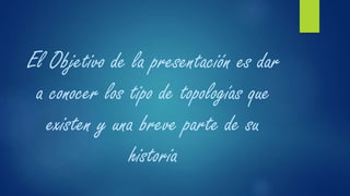 El Objetivo de la presentación es dar
a conocer los tipo de topologías que
existen y una breve parte de su
historia
 