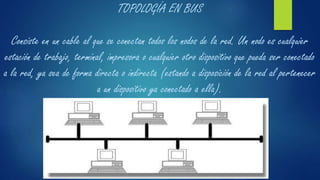 TOPOLOGÍA EN BUS
Consiste en un cable al que se conectan todos los nodos de la red. Un nodo es cualquier
estación de trabajo, terminal, impresora o cualquier otro dispositivo que pueda ser conectado
a la red, ya sea de forma directa o indirecta (estando a disposición de la red al pertenecer
a un dispositivo ya conectado a ella).
 