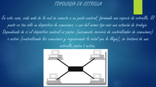 TOPOLOGÍA EN ESTRELLA
En este caso, cada nodo de la red se conecta a un punto central, formando una especie de estrella. El
punto es tan sólo un dispositivo de conexiones, o uno del mismo tipo más una estación de trabajo.
Dependiendo de sí el dispositivo central es pasivo (únicamente serviría de centralizador de conexiones)
o activo (centralizando las conexiones y regenerando la señal que le llega), se tratará de una
estrella pasiva ó activa.
 
