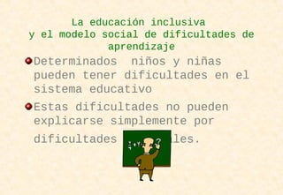La educación inclusiva
y el modelo social de dificultades de
aprendizaje
Determinados niños y niñas
pueden tener dificultades en el
sistema educativo
Estas dificultades no pueden
explicarse simplemente por
dificultades personales.
 