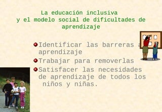La educación inclusiva
y el modelo social de dificultades de
aprendizaje
Identificar las barreras al
aprendizaje
Trabajar para removerlas
Satisfacer las necesidades
de aprendizaje de todos los
niños y niñas.
 