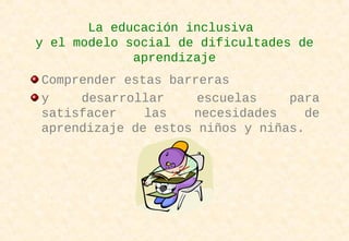 La educación inclusiva
y el modelo social de dificultades de
aprendizaje
Comprender estas barreras
y desarrollar escuelas para
satisfacer las necesidades de
aprendizaje de estos niños y niñas.
 
