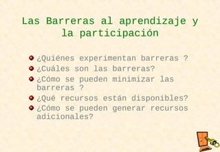 Las Barreras al aprendizaje y
la participación
¿Quiénes experimentan barreras ?
¿Cuáles son las barreras?
¿Cómo se pueden minimizar las
barreras ?
¿Qué recursos están disponibles?
¿Cómo se pueden generar recursos
adicionales?
 