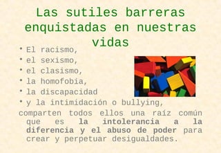 Las sutiles barreras
enquistadas en nuestras
vidas• El racismo,
• el sexismo,
• el clasismo,
• la homofobia,
• la discapacidad
• y la intimidación o bullying,
comparten todos ellos una raíz común
que es la intolerancia a la
diferencia y el abuso de poder para
crear y perpetuar desigualdades.
 