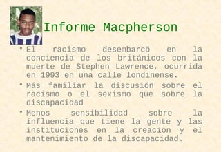 Informe Macpherson
• El racismo desembarcó en la
conciencia de los británicos con la
muerte de Stephen Lawrence, ocurrida
en 1993 en una calle londinense.
• Más familiar la discusión sobre el
racismo o el sexismo que sobre la
discapacidad
• Menos sensibilidad sobre la
influencia que tiene la gente y las
instituciones en la creación y el
mantenimiento de la discapacidad.
 