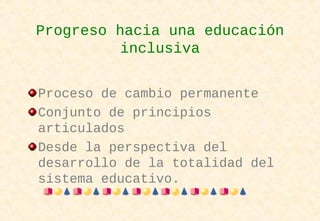 Progreso hacia una educación
inclusiva
Proceso de cambio permanente
Conjunto de principios
articulados
Desde la perspectiva del
desarrollo de la totalidad del
sistema educativo.
 
