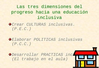 Las tres dimensiones del
progreso hacia una educación
inclusiva
Crear CULTURAS inclusivas.
(P.E.C.)
Elaborar POLITICAS inclusivas
(P.C.C.)
Desarrollar PRACTICAS inclusivas
(El trabajo en el aula)
 