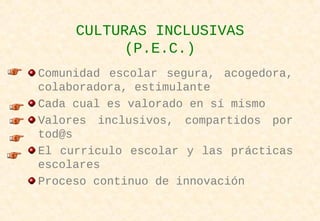 CULTURAS INCLUSIVAS
(P.E.C.)
Comunidad escolar segura, acogedora,
colaboradora, estimulante
Cada cual es valorado en sí mismo
Valores inclusivos, compartidos por
tod@s
El curriculo escolar y las prácticas
escolares
Proceso continuo de innovación
 