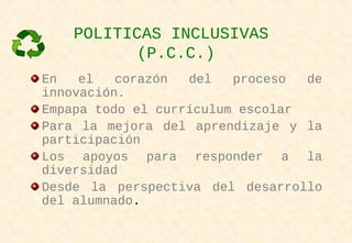 POLITICAS INCLUSIVAS
(P.C.C.)
En el corazón del proceso de
innovación.
Empapa todo el currículum escolar
Para la mejora del aprendizaje y la
participación
Los apoyos para responder a la
diversidad
Desde la perspectiva del desarrollo
del alumnado.
 