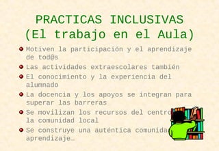 PRACTICAS INCLUSIVAS
(El trabajo en el Aula)
Motiven la participación y el aprendizaje
de tod@s
Las actividades extraescolares también
El conocimiento y la experiencia del
alumnado
La docencia y los apoyos se integran para
superar las barreras
Se movilizan los recursos del centro y de
la comunidad local
Se construye una auténtica comunidad de
aprendizaje…
 