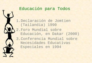 Educación para Todos
1.Declaración de Jomtien
(Tailandia) 1990
2.Foro Mundial sobre
Educación, en Dakar (2000)
3.Conferencia Mundial sobre
Necesidades Educativas
Especiales en 1994
 