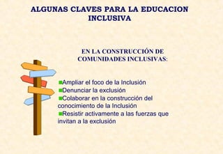ALGUNAS CLAVES PARA LA EDUCACION
INCLUSIVA
EN LA CONSTRUCCIÓN DE
COMUNIDADES INCLUSIVAS:
Ampliar el foco de la Inclusión
Denunciar la exclusión
Colaborar en la construcción del
conocimiento de la Inclusión
Resistir activamente a las fuerzas que
invitan a la exclusión
 