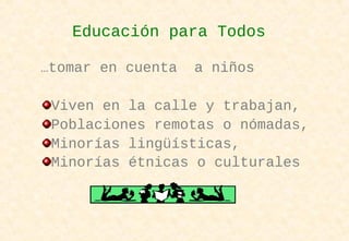 …tomar en cuenta a niños
Viven en la calle y trabajan,
Poblaciones remotas o nómadas,
Minorías lingüísticas,
Minorías étnicas o culturales
Educación para Todos
 
