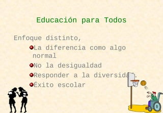Enfoque distinto,
La diferencia como algo
normal
No la desigualdad
Responder a la diversidad.
Éxito escolar
Educación para Todos
 