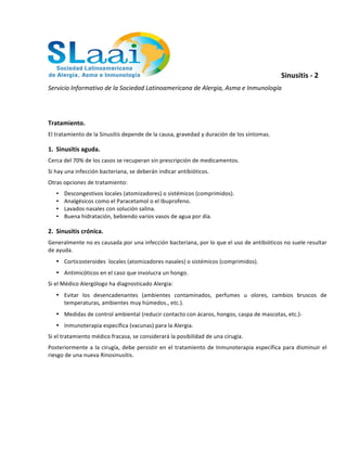 Sinusitis	
  -­‐	
  2	
  
Servicio	
  Informativo	
  de	
  la	
  Sociedad	
  Latinoamericana	
  de	
  Alergia,	
  Asma	
  e	
  Inmunología	
  
	
  
	
  
Tratamiento.	
  
El	
  tratamiento	
  de	
  la	
  Sinusitis	
  depende	
  de	
  la	
  causa,	
  gravedad	
  y	
  duración	
  de	
  los	
  síntomas.	
  
1. Sinusitis	
  aguda.	
  
Cerca	
  del	
  70%	
  de	
  los	
  casos	
  se	
  recuperan	
  sin	
  prescripción	
  de	
  medicamentos.	
  
Si	
  hay	
  una	
  infección	
  bacteriana,	
  se	
  deberán	
  indicar	
  antibióticos.	
  
Otras	
  opciones	
  de	
  tratamiento:	
  
• Descongestivos	
  locales	
  (atomizadores)	
  o	
  sistémicos	
  (comprimidos).	
  
• Analgésicos	
  como	
  el	
  Paracetamol	
  o	
  el	
  Ibuprofeno.	
  
• Lavados	
  nasales	
  con	
  solución	
  salina.	
  
• Buena	
  hidratación,	
  bebiendo	
  varios	
  vasos	
  de	
  agua	
  por	
  día.	
  
2. Sinusitis	
  crónica.	
  
Generalmente	
  no	
  es	
  causada	
  por	
  una	
  infección	
  bacteriana,	
  por	
  lo	
  que	
  el	
  uso	
  de	
  antibióticos	
  no	
  suele	
  resultar	
  
de	
  ayuda.	
  
• Corticosteroides	
  	
  locales	
  (atomizadores	
  nasales)	
  o	
  sistémicos	
  (comprimidos).	
  
• Antimicóticos	
  en	
  el	
  caso	
  que	
  involucra	
  un	
  hongo.	
  
Si	
  el	
  Médico	
  Alergólogo	
  ha	
  diagnosticado	
  Alergia:	
  
• Evitar	
   los	
   desencadenantes	
   (ambientes	
   contaminados,	
   perfumes	
   u	
   olores,	
   cambios	
   bruscos	
   de	
  
temperaturas,	
  ambientes	
  muy	
  húmedos.,	
  etc.).	
  
• Medidas	
  de	
  control	
  ambiental	
  (reducir	
  contacto	
  con	
  ácaros,	
  hongos,	
  caspa	
  de	
  mascotas,	
  etc.)-­‐	
  
• Inmunoterapia	
  específica	
  (vacunas)	
  para	
  la	
  Alergia.	
  
Si	
  el	
  tratamiento	
  médico	
  fracasa,	
  se	
  considerará	
  la	
  posibilidad	
  de	
  una	
  cirugía.	
  
Posteriormente	
  a	
  la	
  cirugía,	
  debe	
  persistir	
  en	
  el	
  tratamiento	
  de	
  Inmunoterapia	
  específica	
  para	
  disminuir	
  el	
  
riesgo	
  de	
  una	
  nueva	
  Rinosinusitis.	
  
 