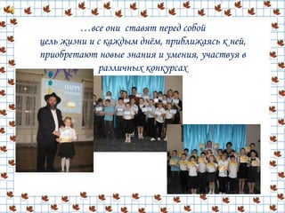 …все они ставят перед собой
цель жизни и с каждым днём, приближаясь к ней,
приобретают новые знания и умения, участвуя в
различных конкурсах
 