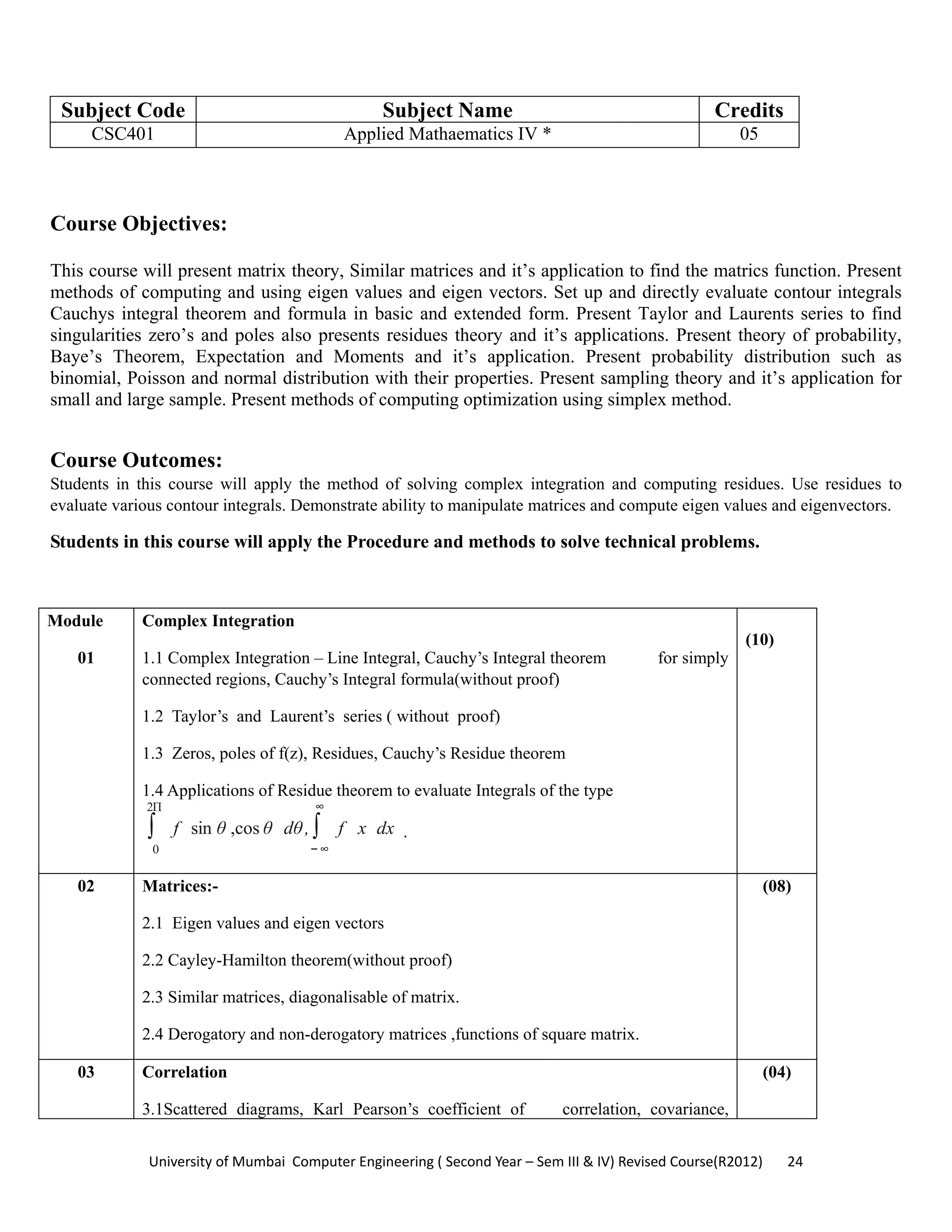 University of Mumbai  Computer Engineering ( Second Year – Sem III & IV) Revised Course(R2012)       24 
Subject Code Subject Name Credits
CSC401 Applied Mathaematics IV * 05
 
Course Objectives:
This course will present matrix theory, Similar matrices and it’s application to find the matrics function. Present
methods of computing and using eigen values and eigen vectors. Set up and directly evaluate contour integrals
Cauchys integral theorem and formula in basic and extended form. Present Taylor and Laurents series to find
singularities zero’s and poles also presents residues theory and it’s applications. Present theory of probability,
Baye’s Theorem, Expectation and Moments and it’s application. Present probability distribution such as
binomial, Poisson and normal distribution with their properties. Present sampling theory and it’s application for
small and large sample. Present methods of computing optimization using simplex method.
Course Outcomes:
Students in this course will apply the method of solving complex integration and computing residues. Use residues to
evaluate various contour integrals. Demonstrate ability to manipulate matrices and compute eigen values and eigenvectors.
Students in this course will apply the Procedure and methods to solve technical problems.
Module
01
Complex Integration
1.1 Complex Integration – Line Integral, Cauchy’s Integral theorem for simply
connected regions, Cauchy’s Integral formula(without proof)
1.2 Taylor’s and Laurent’s series ( without proof)
1.3 Zeros, poles of f(z), Residues, Cauchy’s Residue theorem
1.4 Applications of Residue theorem to evaluate Integrals of the type
∫
0
2Π
f sin θ ,cos θ dθ, ∫
−∞
∞
f x dx .
(10)
02 Matrices:-
2.1 Eigen values and eigen vectors
2.2 Cayley-Hamilton theorem(without proof)
2.3 Similar matrices, diagonalisable of matrix.
2.4 Derogatory and non-derogatory matrices ,functions of square matrix.
(08)
03 Correlation
3.1Scattered diagrams, Karl Pearson’s coefficient of correlation, covariance,
(04)
 
