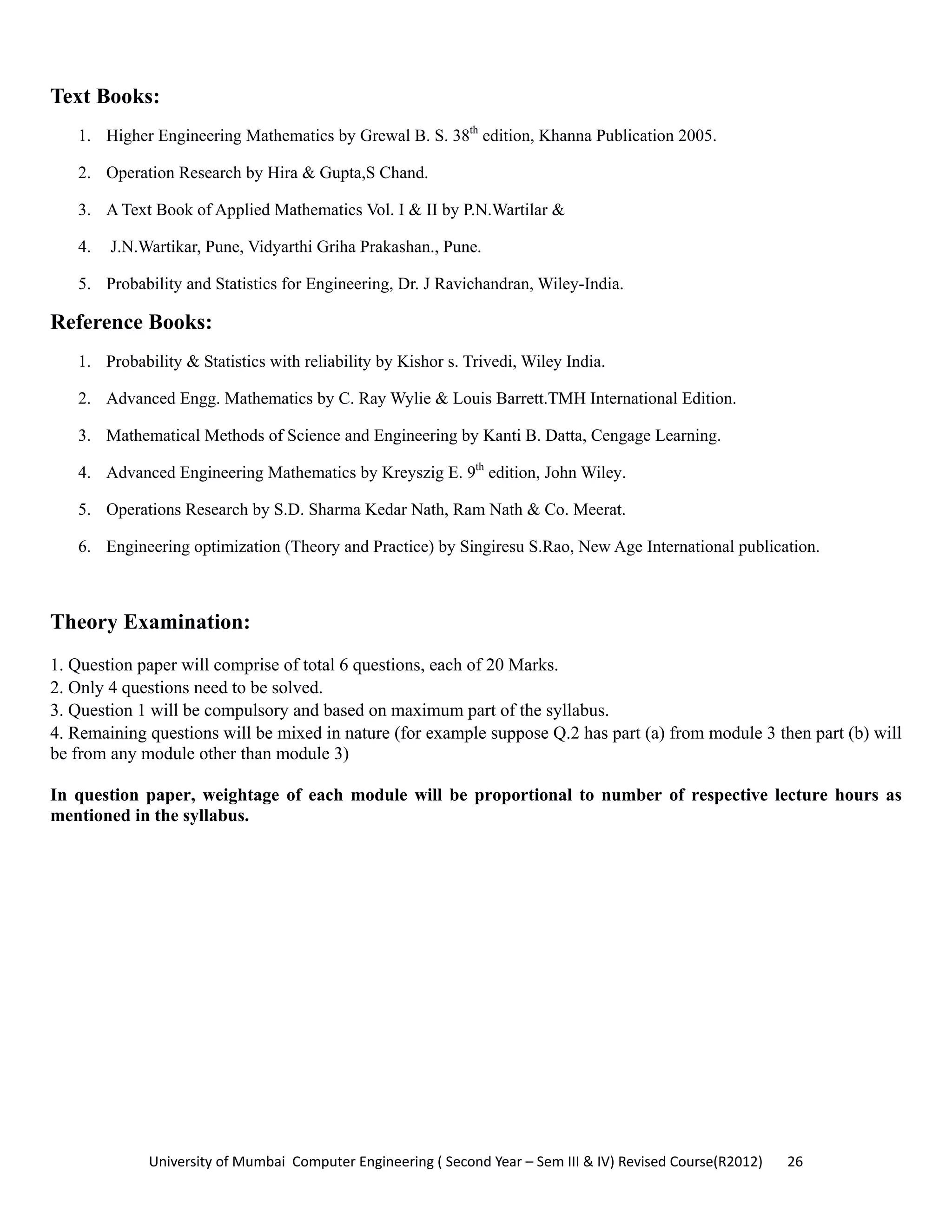 University of Mumbai  Computer Engineering ( Second Year – Sem III & IV) Revised Course(R2012)       26 
Text Books:
1. Higher Engineering Mathematics by Grewal B. S. 38th
edition, Khanna Publication 2005.
2. Operation Research by Hira & Gupta,S Chand.
3. A Text Book of Applied Mathematics Vol. I & II by P.N.Wartilar &
4. J.N.Wartikar, Pune, Vidyarthi Griha Prakashan., Pune.
5. Probability and Statistics for Engineering, Dr. J Ravichandran, Wiley-India.
Reference Books:
1. Probability & Statistics with reliability by Kishor s. Trivedi, Wiley India.
2. Advanced Engg. Mathematics by C. Ray Wylie & Louis Barrett.TMH International Edition.
3. Mathematical Methods of Science and Engineering by Kanti B. Datta, Cengage Learning.
4. Advanced Engineering Mathematics by Kreyszig E. 9th
edition, John Wiley.
5. Operations Research by S.D. Sharma Kedar Nath, Ram Nath & Co. Meerat.
6. Engineering optimization (Theory and Practice) by Singiresu S.Rao, New Age International publication.
Theory Examination:
1. Question paper will comprise of total 6 questions, each of 20 Marks.
2. Only 4 questions need to be solved.
3. Question 1 will be compulsory and based on maximum part of the syllabus.
4. Remaining questions will be mixed in nature (for example suppose Q.2 has part (a) from module 3 then part (b) will
be from any module other than module 3)
In question paper, weightage of each module will be proportional to number of respective lecture hours as
mentioned in the syllabus.
 