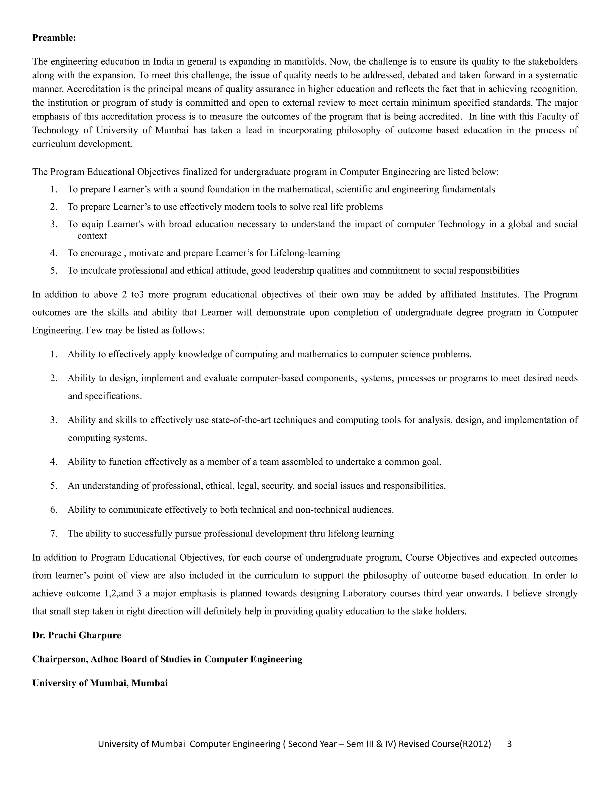 University of Mumbai  Computer Engineering ( Second Year – Sem III & IV) Revised Course(R2012)       3 
Preamble:
The engineering education in India in general is expanding in manifolds. Now, the challenge is to ensure its quality to the stakeholders
along with the expansion. To meet this challenge, the issue of quality needs to be addressed, debated and taken forward in a systematic
manner. Accreditation is the principal means of quality assurance in higher education and reflects the fact that in achieving recognition,
the institution or program of study is committed and open to external review to meet certain minimum specified standards. The major
emphasis of this accreditation process is to measure the outcomes of the program that is being accredited. In line with this Faculty of
Technology of University of Mumbai has taken a lead in incorporating philosophy of outcome based education in the process of
curriculum development.
The Program Educational Objectives finalized for undergraduate program in Computer Engineering are listed below:
1. To prepare Learner’s with a sound foundation in the mathematical, scientific and engineering fundamentals
2. To prepare Learner’s to use effectively modern tools to solve real life problems
3. To equip Learner's with broad education necessary to understand the impact of computer Technology in a global and social
context
4. To encourage , motivate and prepare Learner’s for Lifelong-learning
5. To inculcate professional and ethical attitude, good leadership qualities and commitment to social responsibilities
In addition to above 2 to3 more program educational objectives of their own may be added by affiliated Institutes. The Program
outcomes are the skills and ability that Learner will demonstrate upon completion of undergraduate degree program in Computer
Engineering. Few may be listed as follows:
1. Ability to effectively apply knowledge of computing and mathematics to computer science problems.
2. Ability to design, implement and evaluate computer-based components, systems, processes or programs to meet desired needs
and specifications.
3. Ability and skills to effectively use state-of-the-art techniques and computing tools for analysis, design, and implementation of
computing systems.
4. Ability to function effectively as a member of a team assembled to undertake a common goal.
5. An understanding of professional, ethical, legal, security, and social issues and responsibilities.
6. Ability to communicate effectively to both technical and non-technical audiences.
7. The ability to successfully pursue professional development thru lifelong learning
In addition to Program Educational Objectives, for each course of undergraduate program, Course Objectives and expected outcomes
from learner’s point of view are also included in the curriculum to support the philosophy of outcome based education. In order to
achieve outcome 1,2,and 3 a major emphasis is planned towards designing Laboratory courses third year onwards. I believe strongly
that small step taken in right direction will definitely help in providing quality education to the stake holders.
Dr. Prachi Gharpure
Chairperson, Adhoc Board of Studies in Computer Engineering
University of Mumbai, Mumbai
 