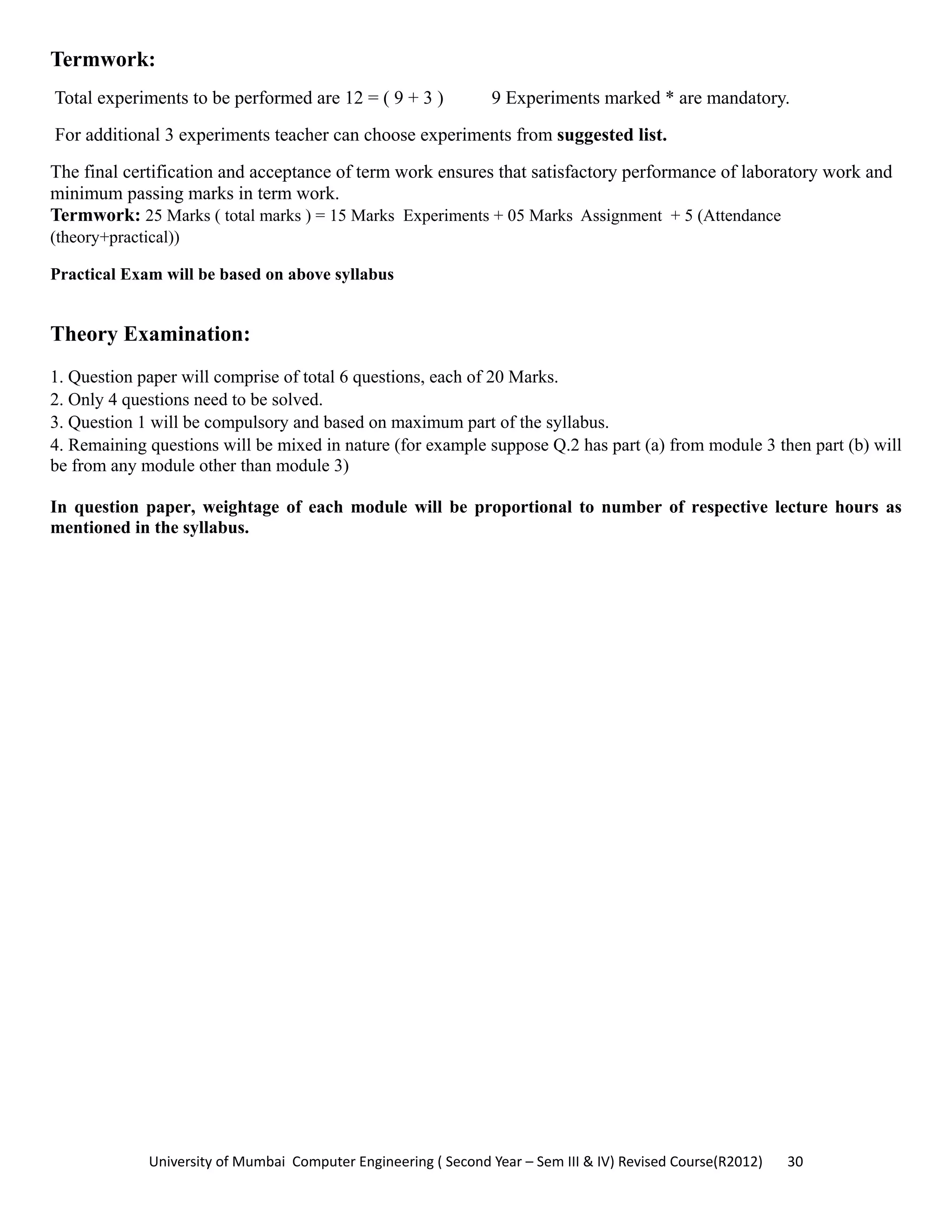University of Mumbai  Computer Engineering ( Second Year – Sem III & IV) Revised Course(R2012)       30 
Termwork:
Total experiments to be performed are 12 = ( 9 + 3 ) 9 Experiments marked * are mandatory.
For additional 3 experiments teacher can choose experiments from suggested list.
The final certification and acceptance of term work ensures that satisfactory performance of laboratory work and
minimum passing marks in term work.
Termwork: 25 Marks ( total marks ) = 15 Marks Experiments + 05 Marks Assignment + 5 (Attendance
(theory+practical))
Practical Exam will be based on above syllabus
Theory Examination:
1. Question paper will comprise of total 6 questions, each of 20 Marks.
2. Only 4 questions need to be solved.
3. Question 1 will be compulsory and based on maximum part of the syllabus.
4. Remaining questions will be mixed in nature (for example suppose Q.2 has part (a) from module 3 then part (b) will
be from any module other than module 3)
In question paper, weightage of each module will be proportional to number of respective lecture hours as
mentioned in the syllabus.
 