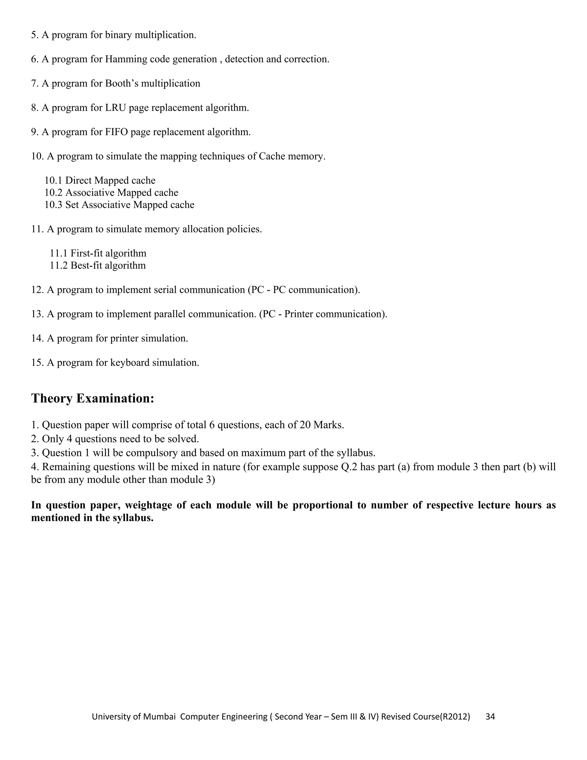 University of Mumbai  Computer Engineering ( Second Year – Sem III & IV) Revised Course(R2012)       34 
5. A program for binary multiplication.
6. A program for Hamming code generation , detection and correction.
7. A program for Booth’s multiplication
8. A program for LRU page replacement algorithm.
9. A program for FIFO page replacement algorithm.
10. A program to simulate the mapping techniques of Cache memory.
10.1 Direct Mapped cache
10.2 Associative Mapped cache
10.3 Set Associative Mapped cache
11. A program to simulate memory allocation policies.
11.1 First-fit algorithm
11.2 Best-fit algorithm
12. A program to implement serial communication (PC - PC communication).
13. A program to implement parallel communication. (PC - Printer communication).
14. A program for printer simulation.
15. A program for keyboard simulation.
Theory Examination:
1. Question paper will comprise of total 6 questions, each of 20 Marks.
2. Only 4 questions need to be solved.
3. Question 1 will be compulsory and based on maximum part of the syllabus.
4. Remaining questions will be mixed in nature (for example suppose Q.2 has part (a) from module 3 then part (b) will
be from any module other than module 3)
In question paper, weightage of each module will be proportional to number of respective lecture hours as
mentioned in the syllabus.
 