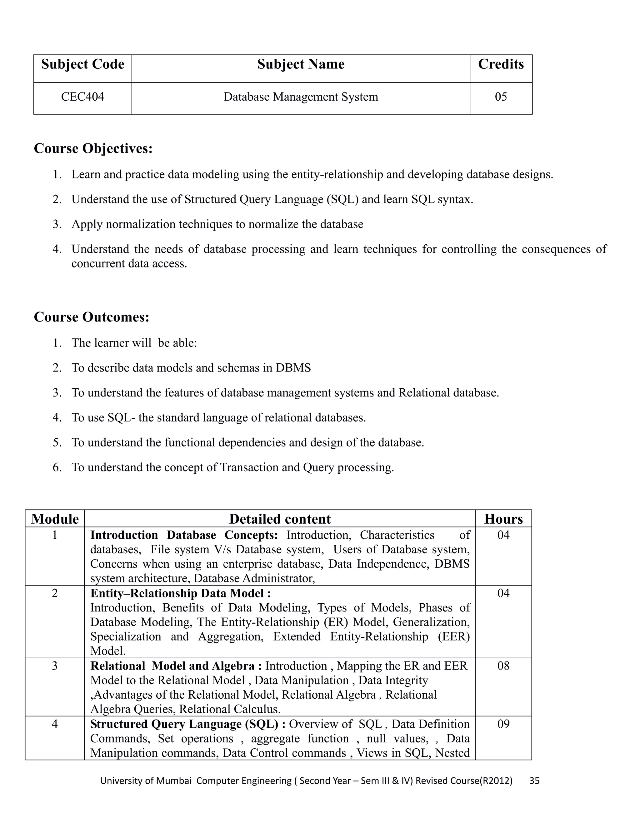 University of Mumbai  Computer Engineering ( Second Year – Sem III & IV) Revised Course(R2012)       35 
Subject Code Subject Name Credits
CEC404 Database Management System 05
 
Course Objectives:
1. Learn and practice data modeling using the entity-relationship and developing database designs.
2. Understand the use of Structured Query Language (SQL) and learn SQL syntax.
3. Apply normalization techniques to normalize the database
4. Understand the needs of database processing and learn techniques for controlling the consequences of
concurrent data access.
Course Outcomes:
1. The learner will be able:
2. To describe data models and schemas in DBMS
3. To understand the features of database management systems and Relational database.
4. To use SQL- the standard language of relational databases.
5. To understand the functional dependencies and design of the database.
6. To understand the concept of Transaction and Query processing.
Module Detailed content Hours
1 Introduction Database Concepts: Introduction, Characteristics of
databases, File system V/s Database system, Users of Database system,
Concerns when using an enterprise database, Data Independence, DBMS
system architecture, Database Administrator,
04
2 Entity–Relationship Data Model :
Introduction, Benefits of Data Modeling, Types of Models, Phases of
Database Modeling, The Entity-Relationship (ER) Model, Generalization,
Specialization and Aggregation, Extended Entity-Relationship (EER)
Model.
04
3 Relational Model and Algebra : Introduction , Mapping the ER and EER
Model to the Relational Model , Data Manipulation , Data Integrity
,Advantages of the Relational Model, Relational Algebra , Relational
Algebra Queries, Relational Calculus.
08
4 Structured Query Language (SQL) : Overview of SQL , Data Definition
Commands, Set operations , aggregate function , null values, , Data
Manipulation commands, Data Control commands , Views in SQL, Nested
09
 