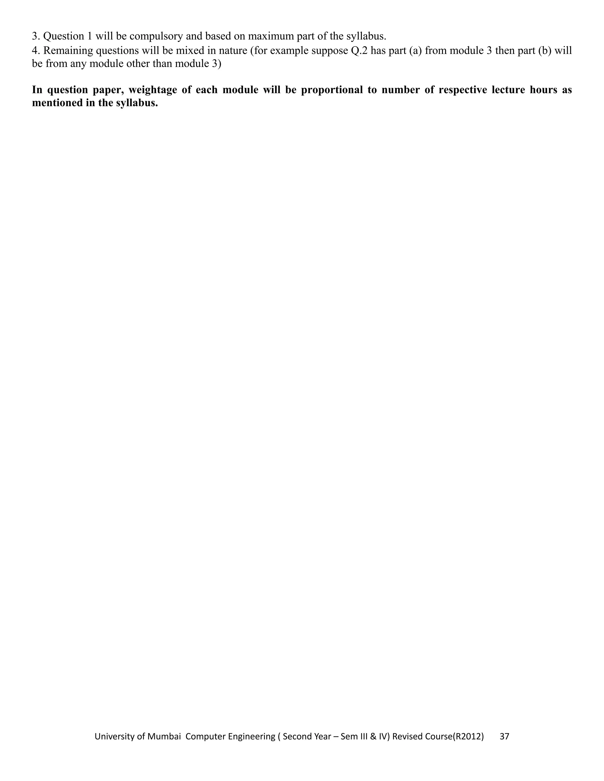 University of Mumbai  Computer Engineering ( Second Year – Sem III & IV) Revised Course(R2012)       37 
3. Question 1 will be compulsory and based on maximum part of the syllabus.
4. Remaining questions will be mixed in nature (for example suppose Q.2 has part (a) from module 3 then part (b) will
be from any module other than module 3)
In question paper, weightage of each module will be proportional to number of respective lecture hours as
mentioned in the syllabus.
 