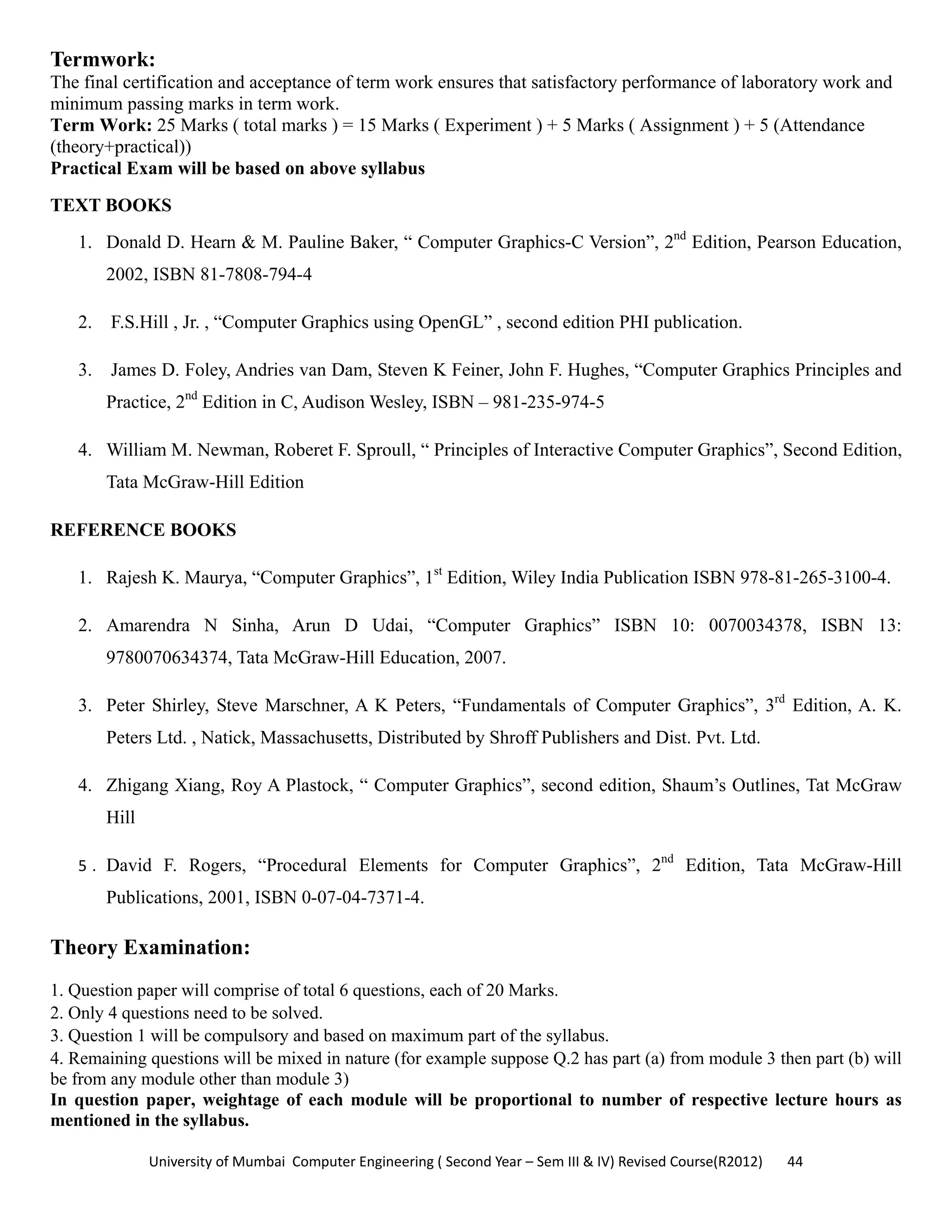 University of Mumbai  Computer Engineering ( Second Year – Sem III & IV) Revised Course(R2012)       44 
Termwork:
The final certification and acceptance of term work ensures that satisfactory performance of laboratory work and
minimum passing marks in term work.
Term Work: 25 Marks ( total marks ) = 15 Marks ( Experiment ) + 5 Marks ( Assignment ) + 5 (Attendance
(theory+practical))
Practical Exam will be based on above syllabus
TEXT BOOKS
1. Donald D. Hearn & M. Pauline Baker, “ Computer Graphics-C Version”, 2nd
Edition, Pearson Education,
2002, ISBN 81-7808-794-4
2. F.S.Hill , Jr. , “Computer Graphics using OpenGL” , second edition PHI publication.
3. James D. Foley, Andries van Dam, Steven K Feiner, John F. Hughes, “Computer Graphics Principles and
Practice, 2nd
Edition in C, Audison Wesley, ISBN – 981-235-974-5
4. William M. Newman, Roberet F. Sproull, “ Principles of Interactive Computer Graphics”, Second Edition,
Tata McGraw-Hill Edition
REFERENCE BOOKS
1. Rajesh K. Maurya, “Computer Graphics”, 1st
Edition, Wiley India Publication ISBN 978-81-265-3100-4.
2. Amarendra N Sinha, Arun D Udai, “Computer Graphics” ISBN 10: 0070034378, ISBN 13:
9780070634374, Tata McGraw-Hill Education, 2007.
3. Peter Shirley, Steve Marschner, A K Peters, “Fundamentals of Computer Graphics”, 3rd
Edition, A. K.
Peters Ltd. , Natick, Massachusetts, Distributed by Shroff Publishers and Dist. Pvt. Ltd.
4. Zhigang Xiang, Roy A Plastock, “ Computer Graphics”, second edition, Shaum’s Outlines, Tat McGraw
Hill
5 . David F. Rogers, “Procedural Elements for Computer Graphics”, 2nd
Edition, Tata McGraw-Hill
Publications, 2001, ISBN 0-07-04-7371-4. 
Theory Examination:
1. Question paper will comprise of total 6 questions, each of 20 Marks.
2. Only 4 questions need to be solved.
3. Question 1 will be compulsory and based on maximum part of the syllabus.
4. Remaining questions will be mixed in nature (for example suppose Q.2 has part (a) from module 3 then part (b) will
be from any module other than module 3)
In question paper, weightage of each module will be proportional to number of respective lecture hours as
mentioned in the syllabus.
 