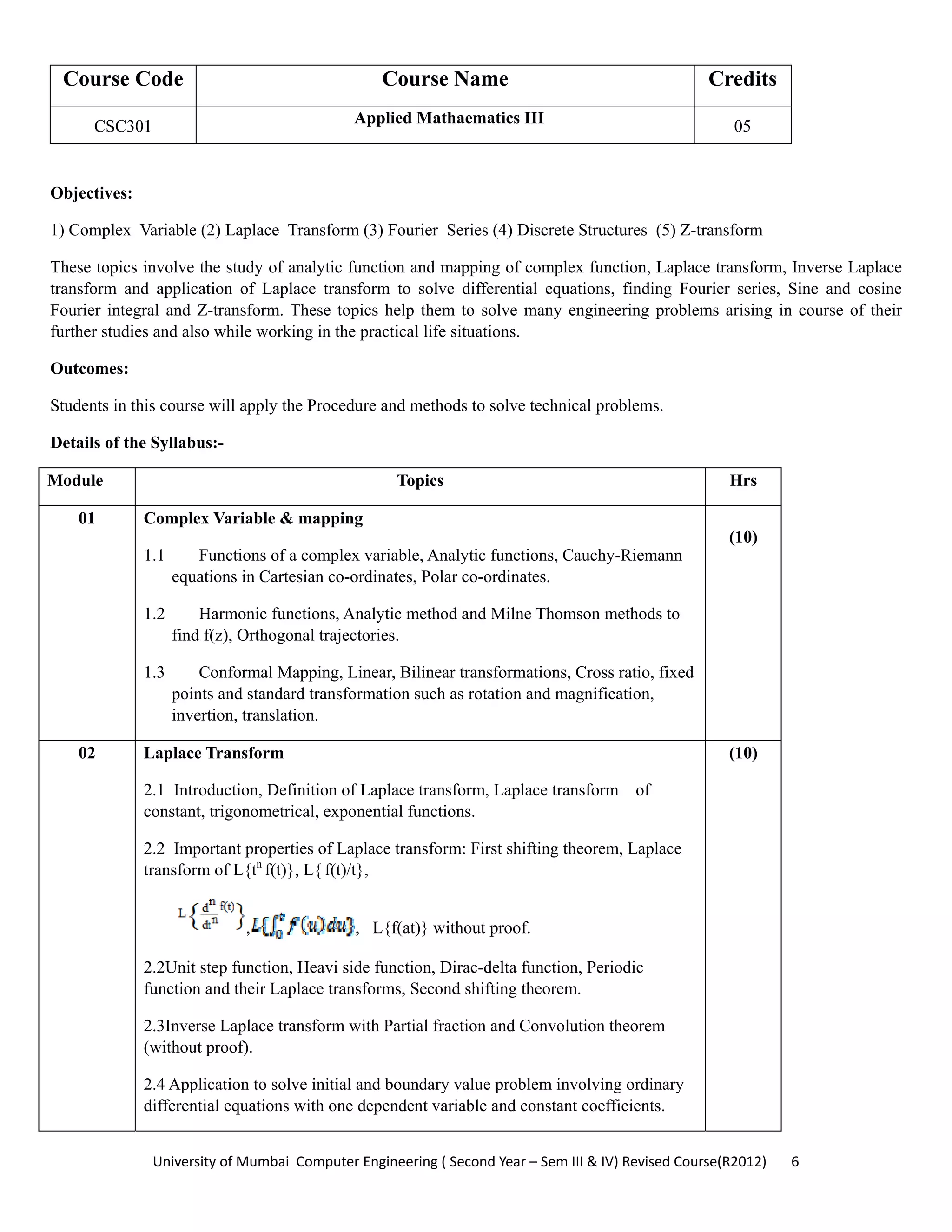 University of Mumbai  Computer Engineering ( Second Year – Sem III & IV) Revised Course(R2012)       6 
Course Code Course Name Credits
CSC301 Applied Mathaematics III 05
 
Objectives:
1) Complex Variable (2) Laplace Transform (3) Fourier Series (4) Discrete Structures (5) Z-transform
These topics involve the study of analytic function and mapping of complex function, Laplace transform, Inverse Laplace
transform and application of Laplace transform to solve differential equations, finding Fourier series, Sine and cosine
Fourier integral and Z-transform. These topics help them to solve many engineering problems arising in course of their
further studies and also while working in the practical life situations.
Outcomes:
Students in this course will apply the Procedure and methods to solve technical problems.
Details of the Syllabus:-
Module Topics Hrs
01 Complex Variable & mapping
1.1 Functions of a complex variable, Analytic functions, Cauchy-Riemann
equations in Cartesian co-ordinates, Polar co-ordinates.
1.2 Harmonic functions, Analytic method and Milne Thomson methods to
find f(z), Orthogonal trajectories.
1.3 Conformal Mapping, Linear, Bilinear transformations, Cross ratio, fixed
points and standard transformation such as rotation and magnification,
invertion, translation.
(10)
02 Laplace Transform
2.1 Introduction, Definition of Laplace transform, Laplace transform of
constant, trigonometrical, exponential functions.
2.2 Important properties of Laplace transform: First shifting theorem, Laplace
transform of L{tn
f(t)}, L{ f(t)/t},
, , L{f(at)} without proof.
2.2Unit step function, Heavi side function, Dirac-delta function, Periodic
function and their Laplace transforms, Second shifting theorem.
2.3Inverse Laplace transform with Partial fraction and Convolution theorem
(without proof).
2.4 Application to solve initial and boundary value problem involving ordinary
differential equations with one dependent variable and constant coefficients.
(10)
 