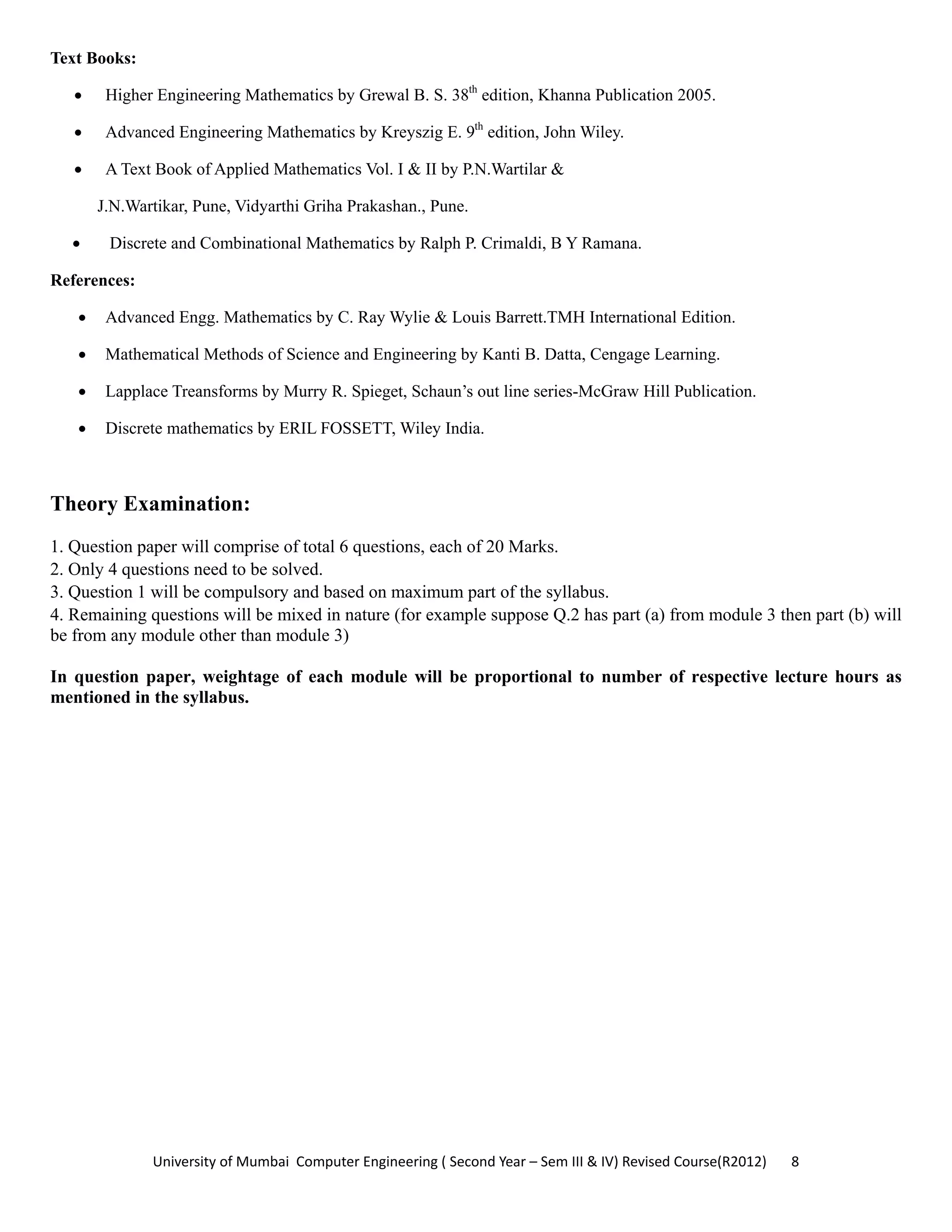 University of Mumbai  Computer Engineering ( Second Year – Sem III & IV) Revised Course(R2012)       8 
Text Books:
• Higher Engineering Mathematics by Grewal B. S. 38th
edition, Khanna Publication 2005.
• Advanced Engineering Mathematics by Kreyszig E. 9th
edition, John Wiley.
• A Text Book of Applied Mathematics Vol. I & II by P.N.Wartilar &
J.N.Wartikar, Pune, Vidyarthi Griha Prakashan., Pune.
• Discrete and Combinational Mathematics by Ralph P. Crimaldi, B Y Ramana.
References:
• Advanced Engg. Mathematics by C. Ray Wylie & Louis Barrett.TMH International Edition.
• Mathematical Methods of Science and Engineering by Kanti B. Datta, Cengage Learning.
• Lapplace Treansforms by Murry R. Spieget, Schaun’s out line series-McGraw Hill Publication.
• Discrete mathematics by ERIL FOSSETT, Wiley India.
Theory Examination:
1. Question paper will comprise of total 6 questions, each of 20 Marks.
2. Only 4 questions need to be solved.
3. Question 1 will be compulsory and based on maximum part of the syllabus.
4. Remaining questions will be mixed in nature (for example suppose Q.2 has part (a) from module 3 then part (b) will
be from any module other than module 3)
In question paper, weightage of each module will be proportional to number of respective lecture hours as
mentioned in the syllabus.
 
