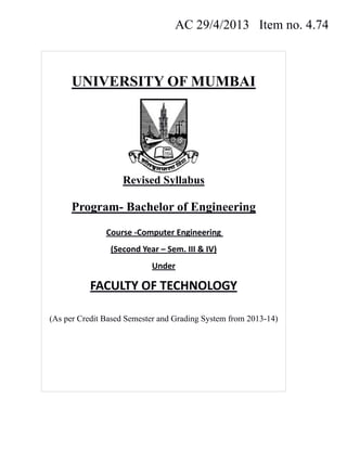 AC 29/4/2013 Item no. 4.74
UNIVERSITY OF MUMBAI
Revised Syllabus
Program- Bachelor of Engineering
Course ‐Computer Engineering  
(Second Year – Sem. III & IV) 
Under 
FACULTY OF TECHNOLOGY 
(As per Credit Based Semester and Grading System from 2013-14)
 
 