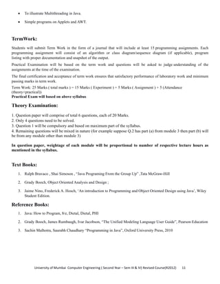 University of Mumbai  Computer Engineering ( Second Year – Sem III & IV) Revised Course(R2012)       11 
• To illustrate Multithreading in Java.
• Simple programs on Applets and AWT.
TermWork:
Students will submit Term Work in the form of a journal that will include at least 15 programming assignments. Each
programming assignment will consist of an algorithm or class diagram/sequence diagram (if applicable), program
listing with proper documentation and snapshot of the output.
Practical Examination will be based on the term work and questions will be asked to judge understanding of the
assignments at the time of the examination.
The final certification and acceptance of term work ensures that satisfactory performance of laboratory work and minimum
passing marks in term work.
Term Work: 25 Marks ( total marks ) = 15 Marks ( Experiment ) + 5 Marks ( Assignment ) + 5 (Attendance
(theory+practical))
Practical Exam will based on above syllabus
Theory Examination:
1. Question paper will comprise of total 6 questions, each of 20 Marks.
2. Only 4 questions need to be solved.
3. Question 1 will be compulsory and based on maximum part of the syllabus.
4. Remaining questions will be mixed in nature (for example suppose Q.2 has part (a) from module 3 then part (b) will
be from any module other than module 3)
In question paper, weightage of each module will be proportional to number of respective lecture hours as
mentioned in the syllabus.
Text Books:
1. Ralph Bravaco , Shai Simoson , “Java Programing From the Group Up” ,Tata McGraw-Hill
2. Grady Booch, Object Oriented Analysis and Design ;
3. Jaime Nino, Frederick A. Hosch, ‘An introduction to Programming and Object Oriented Design using Java’, Wiley
Student Edition.
Reference Books:
1. Java: How to Program, 8/e, Dietal, Dietal, PHI
2. Grady Booch, James Rumbaugh, Ivar Jacobson, “The Unified Modeling Language User Guide”, Pearson Education
3. Sachin Malhotra, Saurabh Chaudhary “Programming in Java”, Oxford University Press, 2010
 