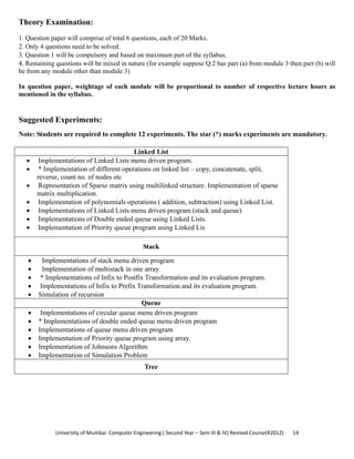 University of Mumbai  Computer Engineering ( Second Year – Sem III & IV) Revised Course(R2012)       14 
Theory Examination:
1. Question paper will comprise of total 6 questions, each of 20 Marks.
2. Only 4 questions need to be solved.
3. Question 1 will be compulsory and based on maximum part of the syllabus.
4. Remaining questions will be mixed in nature (for example suppose Q.2 has part (a) from module 3 then part (b) will
be from any module other than module 3)
In question paper, weightage of each module will be proportional to number of respective lecture hours as
mentioned in the syllabus.
Suggested Experiments:
Note: Students are required to complete 12 experiments. The star (*) marks experiments are mandatory.
Linked List
• Implementations of Linked Lists menu driven program.
• * Implementation of different operations on linked list – copy, concatenate, split,
reverse, count no. of nodes etc
• Representation of Sparse matrix using multilinked structure. Implementation of sparse
matrix multiplication.
• Implementation of polynomials operations ( addition, subtraction) using Linked List.
• Implementations of Linked Lists menu driven program (stack and queue)
• Implementations of Double ended queue using Linked Lists.
• Implementation of Priority queue program using Linked Lis
Stack
• Implementations of stack menu driven program
• Implementation of multistack in one array.
• * Implementations of Infix to Postfix Transformation and its evaluation program.
• Implementations of Infix to Prefix Transformation and its evaluation program.
• Simulation of recursion
Queue
• Implementations of circular queue menu driven program
• * Implementations of double ended queue menu driven program
• Implementations of queue menu driven program
• Implementation of Priority queue program using array.
• Implementation of Johnsons Algorithm
• Implementation of Simulation Problem
Tree
 