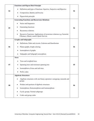 University of Mumbai  Computer Engineering ( Second Year – Sem III & IV) Revised Course(R2012)       19 
04
Functions and Pigeon Hole Principle
• Definition and types of functions: Injective, Surjective and Bijective
• Composition, Identity and Inverse
• Pigeon-hole principle
06
05
Generating Functions and Recurrence Relations
• Series and Sequences
• Generating functions
• Recurrence relations
• Recursive Functions: Applications of recurrence relations e,g, Factorial,
Fibonacci, Binary search, Quick Sort etc.
06
06
Graphs and Subgraphs
• Definitions, Paths and circuits: Eulerian and Hamiltonian
• Planer graphs, Graph coloring
• Isomorphism of graphs
• Subgraphs and Subgraph isomorphism
06
07
Trees
• Trees and weighted trees
• Spanning trees and minimum spanning tree
• Isomorphism of trees and sub trees
• Prefix codes
05
08
Algebraic Structures
• Algebraic structures with one binary operation: semigroup, monoids and
groups
• Product and quotient of algebraic structures
• Isomorphism, Homomorphism and Automorphism
• Cyclic groups, Normal subgroups
• Codes and group codes
06
 
 