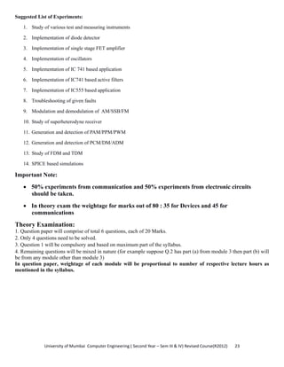 University of Mumbai  Computer Engineering ( Second Year – Sem III & IV) Revised Course(R2012)       23 
Suggested List of Experiments:
1. Study of various test and measuring instruments
2. Implementation of diode detector
3. Implementation of single stage FET amplifier
4. Implementation of oscillators
5. Implementation of IC 741 based application
6. Implementation of IC741 based active filters
7. Implementation of IC555 based application
8. Troubleshooting of given faults
9. Modulation and demodulation of AM/SSB/FM
10. Study of superheterodyne receiver
11. Generation and detection of PAM/PPM/PWM
12. Generation and detection of PCM/DM/ADM
13. Study of FDM and TDM
14. SPICE based simulations
Important Note:
• 50% experiments from communication and 50% experiments from electronic circuits
should be taken.
• In theory exam the weightage for marks out of 80 : 35 for Devices and 45 for
communications
Theory Examination:
1. Question paper will comprise of total 6 questions, each of 20 Marks.
2. Only 4 questions need to be solved.
3. Question 1 will be compulsory and based on maximum part of the syllabus.
4. Remaining questions will be mixed in nature (for example suppose Q.2 has part (a) from module 3 then part (b) will
be from any module other than module 3)
In question paper, weightage of each module will be proportional to number of respective lecture hours as
mentioned in the syllabus.
 