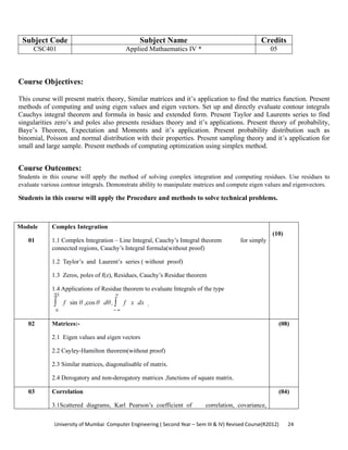 University of Mumbai  Computer Engineering ( Second Year – Sem III & IV) Revised Course(R2012)       24 
Subject Code Subject Name Credits
CSC401 Applied Mathaematics IV * 05
 
Course Objectives:
This course will present matrix theory, Similar matrices and it’s application to find the matrics function. Present
methods of computing and using eigen values and eigen vectors. Set up and directly evaluate contour integrals
Cauchys integral theorem and formula in basic and extended form. Present Taylor and Laurents series to find
singularities zero’s and poles also presents residues theory and it’s applications. Present theory of probability,
Baye’s Theorem, Expectation and Moments and it’s application. Present probability distribution such as
binomial, Poisson and normal distribution with their properties. Present sampling theory and it’s application for
small and large sample. Present methods of computing optimization using simplex method.
Course Outcomes:
Students in this course will apply the method of solving complex integration and computing residues. Use residues to
evaluate various contour integrals. Demonstrate ability to manipulate matrices and compute eigen values and eigenvectors.
Students in this course will apply the Procedure and methods to solve technical problems.
Module
01
Complex Integration
1.1 Complex Integration – Line Integral, Cauchy’s Integral theorem for simply
connected regions, Cauchy’s Integral formula(without proof)
1.2 Taylor’s and Laurent’s series ( without proof)
1.3 Zeros, poles of f(z), Residues, Cauchy’s Residue theorem
1.4 Applications of Residue theorem to evaluate Integrals of the type
∫
0
2Π
f sin θ ,cos θ dθ, ∫
−∞
∞
f x dx .
(10)
02 Matrices:-
2.1 Eigen values and eigen vectors
2.2 Cayley-Hamilton theorem(without proof)
2.3 Similar matrices, diagonalisable of matrix.
2.4 Derogatory and non-derogatory matrices ,functions of square matrix.
(08)
03 Correlation
3.1Scattered diagrams, Karl Pearson’s coefficient of correlation, covariance,
(04)
 