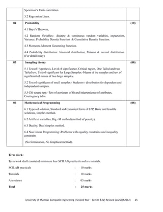 University of Mumbai  Computer Engineering ( Second Year – Sem III & IV) Revised Course(R2012)       25 
Spearman’s Rank correlation.
3.2 Regression Lines.
04 Probability
4.1 Baye’s Theorem,
4.2 Random Variables:- discrete & continuous random variables, expectation,
Variance, Probability Density Function & Cumulative Density Function.
4.3 Moments, Moment Generating Function.
4.4 Probability distribution: binomial distribution, Poisson & normal distribution.
(For detail study)
(10)
05 Sampling theory
5.1 Test of Hypothesis, Level of significance, Critical region, One Tailed and two
Tailed test, Test of significant for Large Samples:-Means of the samples and test of
significant of means of two large samples.
5.2 Test of significant of small samples:- Students t- distribution for dependent and
independent samples.
5.3 Chi square test:- Test of goodness of fit and independence of attributes,
Contingency table.
(08)
06 Mathematical Programming
6.1 Types of solution, Standard and Canonical form of LPP, Basic and feasible
solutions, simplex method.
6.2 Artificial variables, Big –M method (method of penalty).
6.3 Duality, Dual simplex method.
6.4 Non Linear Programming:-Problems with equality constrains and inequality
constrains
(No formulation, No Graphical method).
(08)
Term work:
Term work shall consist of minimum four SCILAB practicals and six tutorials.
SCILAB practicals : 10 marks
Tutorials : 10 marks
Attendance : 05 marks
Total : 25 marks
 