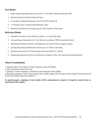 University of Mumbai  Computer Engineering ( Second Year – Sem III & IV) Revised Course(R2012)       26 
Text Books:
1. Higher Engineering Mathematics by Grewal B. S. 38th
edition, Khanna Publication 2005.
2. Operation Research by Hira & Gupta,S Chand.
3. A Text Book of Applied Mathematics Vol. I & II by P.N.Wartilar &
4. J.N.Wartikar, Pune, Vidyarthi Griha Prakashan., Pune.
5. Probability and Statistics for Engineering, Dr. J Ravichandran, Wiley-India.
Reference Books:
1. Probability & Statistics with reliability by Kishor s. Trivedi, Wiley India.
2. Advanced Engg. Mathematics by C. Ray Wylie & Louis Barrett.TMH International Edition.
3. Mathematical Methods of Science and Engineering by Kanti B. Datta, Cengage Learning.
4. Advanced Engineering Mathematics by Kreyszig E. 9th
edition, John Wiley.
5. Operations Research by S.D. Sharma Kedar Nath, Ram Nath & Co. Meerat.
6. Engineering optimization (Theory and Practice) by Singiresu S.Rao, New Age International publication.
Theory Examination:
1. Question paper will comprise of total 6 questions, each of 20 Marks.
2. Only 4 questions need to be solved.
3. Question 1 will be compulsory and based on maximum part of the syllabus.
4. Remaining questions will be mixed in nature (for example suppose Q.2 has part (a) from module 3 then part (b) will
be from any module other than module 3)
In question paper, weightage of each module will be proportional to number of respective lecture hours as
mentioned in the syllabus.
 