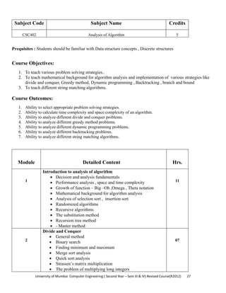 University of Mumbai  Computer Engineering ( Second Year – Sem III & IV) Revised Course(R2012)       27 
Subject Code Subject Name Credits
CSC402 Analysis of Algorithm 5
 
Prequisites : Students should be familiar with Data structure concepts , Discrete structures
Course Objectives:
1. To teach various problem solving strategies..
2. To teach mathematical background for algorithm analysis and implementation of various strategies like
divide and conquer, Greedy method, Dynamic programming , Backtracking , branch and bound
3. To teach different string matching algorithms.
Course Outcomes:
1. Ability to select appropriate problem solving strategies.
2. Ability to calculate time complexity and space complexity of an algorithm.
3. Ability to analyze different divide and conquer problems.
4. Ability to analyze different greedy method problems.
5. Ability to analyze different dynamic programming problems.
6. Ability to analyze different backtracking problems.
7. Ability to analyze different string matching algorithms.
Module Detailed Content Hrs.
1
Introduction to analysis of algorithm
• Decision and analysis fundamentals
• Performance analysis , space and time complexity
• Growth of function – Big –Oh ,Omega , Theta notation
• Mathematical background for algorithm analysis
• Analysis of selection sort , insertion sort
• Randomized algorithms
• Recursive algorithms
• The substitution method
• Recursion tree method
• - Master method
11
2
Divide and Conquer
• General method
• Binary search
• Finding minimum and maximum
• Merge sort analysis
• Quick sort analysis
• Strassen’s matrix multiplication
• The problem of multiplying long integers
07
 